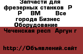 Запчасти для фрезерных станков 6Р82, 6Р12, ВМ127. - Все города Бизнес » Оборудование   . Чеченская респ.,Аргун г.